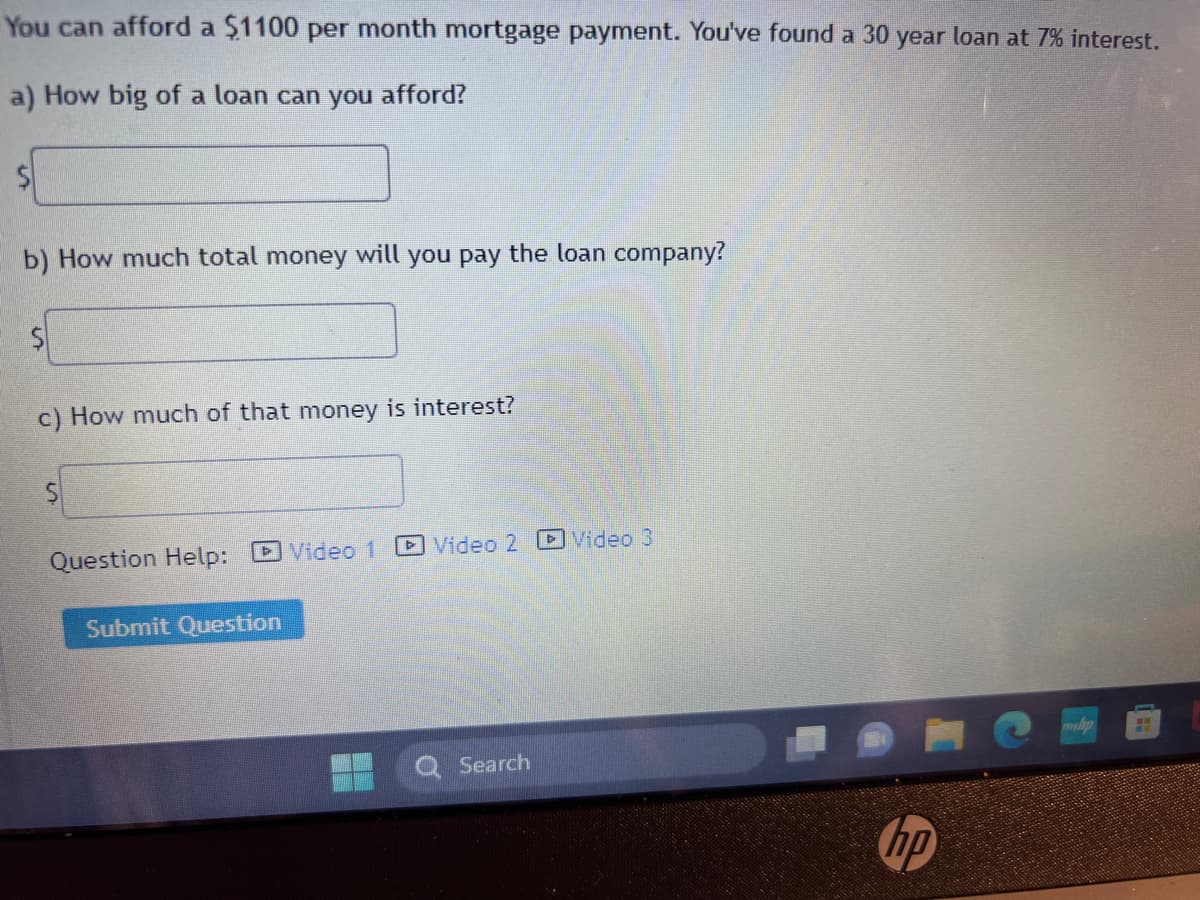You can afford a $1100 per month mortgage payment. You've found a 30 year loan at 7% interest.
a) How big of a loan can you afford?
b) How much total money will you pay the loan company?
c) How much of that money is interest?
Question Help:
Submit Question
Video 1
Video 2 Video 3
Search
hp
H