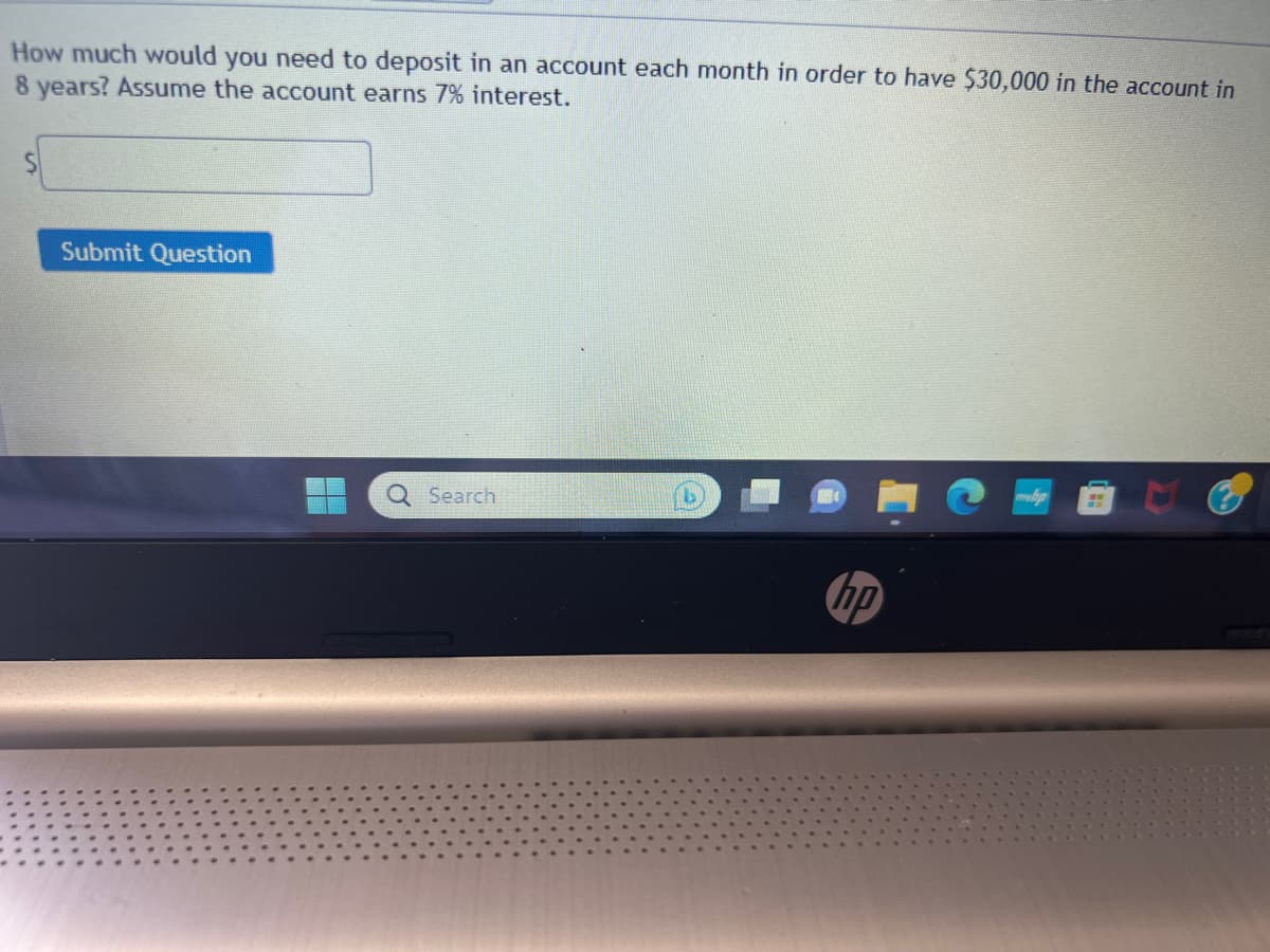 How much would you need to deposit in an account each month in order to have $30,000 in the account in
8 years? Assume the account earns 7% interest.
S
Submit Question
Search
hp