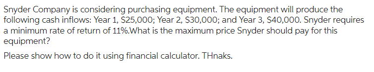 Snyder Company is considering purchasing equipment. The equipment will produce the
following cash inflows: Year 1, $25,000; Year 2, $30,000; and Year 3, $40,000. Snyder requires
a minimum rate of return of 11%.What is the maximum price Snyder should pay for this
equipment?
Please show how to do it using financial calculator. THnaks.