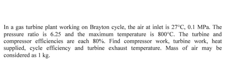 In a gas turbine plant working on Brayton cycle, the air at inlet is 27°C, 0.1 MPa. The
pressure ratio is 6.25 and the maximum temperature is 800°C. The turbine and
compressor efficiencies are each 80%. Find compressor work, turbine work, heat
supplied, cycle efficiency and turbine exhaust temperature. Mass of air may be
considered as 1 kg.