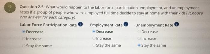 ?
Question 2.5: What would happen to the labor force participation, employment, and unemployment
rates if a group of people who were employed full time decide to stay at home with their kids? (Choose
one answer for each category)
Labor Force Participation Rate
⚫Decrease
Increase
Employment Rate
• Decrease
Increase
Unemployment Rate
Decrease
Increase
Stay the same
Stay the same
• Stay the same