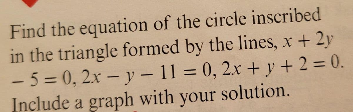 Find the equation of the circle inscribed
in the triangle formed by the lines, x + 2y
-5%3D0,2x– y - 11 = 0, 2x + y + 2 = 0.
Include a graph with your solution.
||
