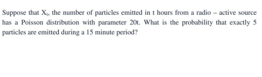 Suppose that X₁, the number of particles emitted in t hours from a radio - active source
has a Poisson distribution with parameter 20t. What is the probability that exactly 5
particles are emitted during a 15 minute period?