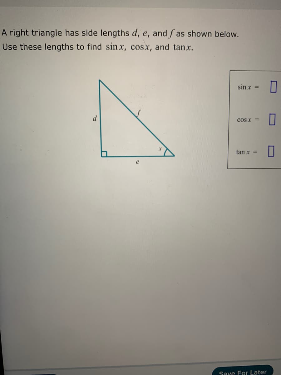 A right triangle has side lengths d, e, and f as shown below.
Use these lengths to find sin x, cosx, and tanx.
sin x =
d
cosx =
tan x =
Save For Later
