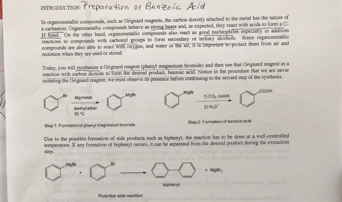 INTRODUCTION: Yreparation of Benzoic Acid
In organometallic compounds, such as Grignard reagents, the carbon directly attached to the metal has the nature of
a carbanion. Organometallic compounds behave as strong bases and, as expected, they react with acids to form a C-
H bond. On the other hand, organometallic compounds also react as good nucleophiles especially in addition
reactions to compounds with carbonyl groups to form secondary or tertiary alcohols. Since organometallic
compounds are also able to react with oxygen, and water in the air, it is important to protect them from air and
moisture when they are used or stored.
Today, you will synthesize a Grignard reagent (phenyl magnesium bromide) and then use that Grignard reagent in a
reaction with carbon dioxide to form the desired product, benzoic acid. Notice in the procedure that we are never
isolating the Grignard reagent; we must observe its presence before continuing to the second step of the synthesis.
MgBr
.COOH
MgBr
1) CO, (solid)
Br
Mg metal
2) H,0'
diethyl ether
35°C
Step 2: Formation of benzoic acid
Step 1: Formation of phenyl magnesium bromide
Due to the possible formation of side products such as biphenyl, the reaction has to be done at a well-controlled
temperature. If any formation of biphenyl occurs, it can be separated from the desired product during the extraction
step.
MgBr
Br
+ MgBr2
biphenyl
brobenzene Ke
Potential side reaction
