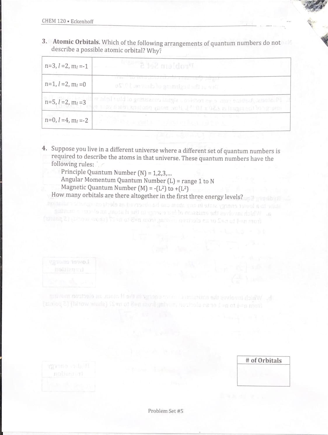 CHEM 120 • Eckenhoff
3. Atomic Orbitals. Which of the following arrangements of quantum numbers do not
describe a possible atomic orbital? Why?
n=3,1=2, m/ =-1
n=1,1=2, m/ =0
n=5,1=2, m/ =3
wluld
n=0,1=4, m/ =-2
4. Suppose you live in a different universe where a different set of quantum numbers is
required to describe the atoms in that universe. These quantum numbers have the
following rules:
Principle Quantum Number (N) = 1,2,3,...
Angular Momentum Quantum Number (L) = range 1 to N
Magnetic Quantum Number (M) = -(L²) to +(L²)
How many orbitals are there altogether in the first three energy levels?
nosiben
(ing 2) ow ena) n
nolins
ivom nohelo moin Hort nivgonoson ima ed 2ovlovni bidwd
(2ialog 2) (tow worle) S=n ot 8e mord gnivonnoole rsolen of inmo
# of Orbitals
obe
Problem Set #5

