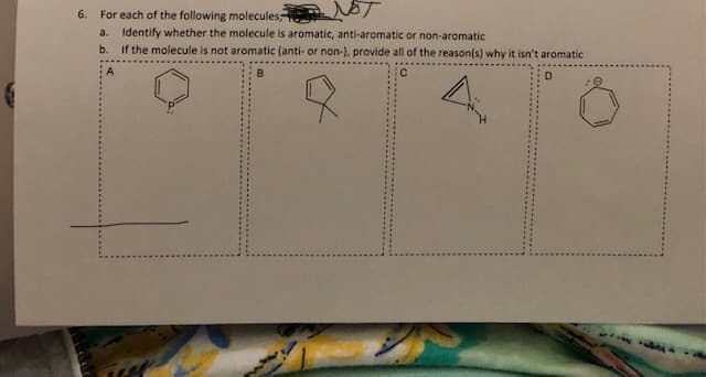 For each of the following molecules,
a.
Identify whether the molecule is aromatic, anti-aromatic or non-aromatic
b.
If the molecule is not aromatic (anti- or non-), provide all of the reason(s) why it isn't aromatic
D
6.
