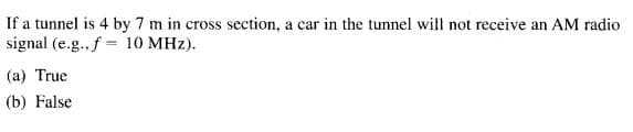 If a tunnel is 4 by 7 m in cross section, a car in the tunnel will not receive an AM radio
signal (e.g. f = 10 MHz).
(a) True
(b) False
