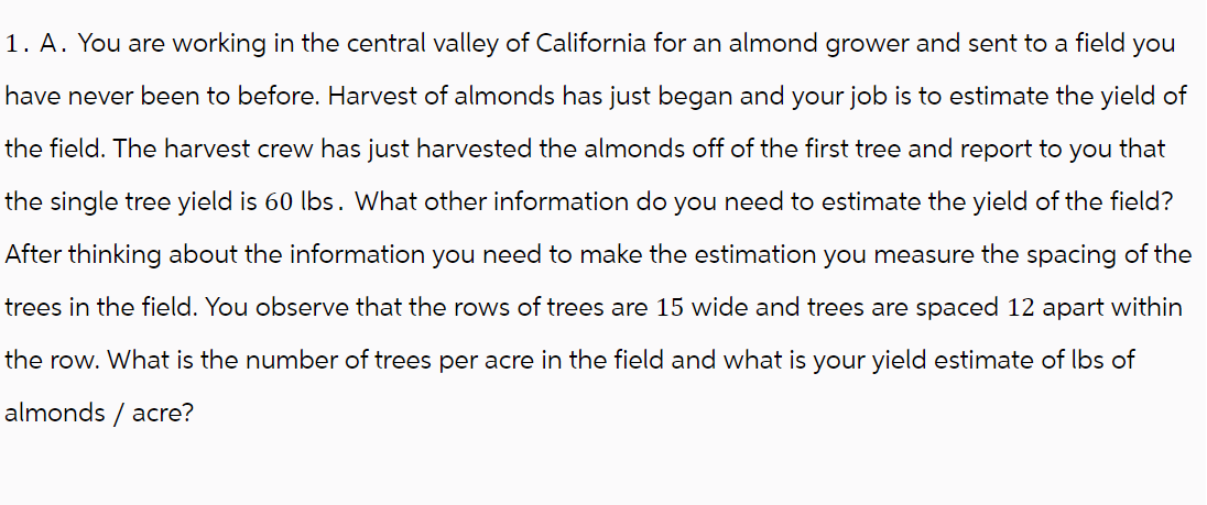 1. A. You are working in the central valley of California for an almond grower and sent to a field you
have never been to before. Harvest of almonds has just began and your job is to estimate the yield of
the field. The harvest crew has just harvested the almonds off of the first tree and report to you that
the single tree yield is 60 lbs. What other information do you need to estimate the yield of the field?
After thinking about the information you need to make the estimation you measure the spacing of the
trees in the field. You observe that the rows of trees are 15 wide and trees are spaced 12 apart within
the row. What is the number of trees per acre in the field and what is your yield estimate of lbs of
almonds / acre?