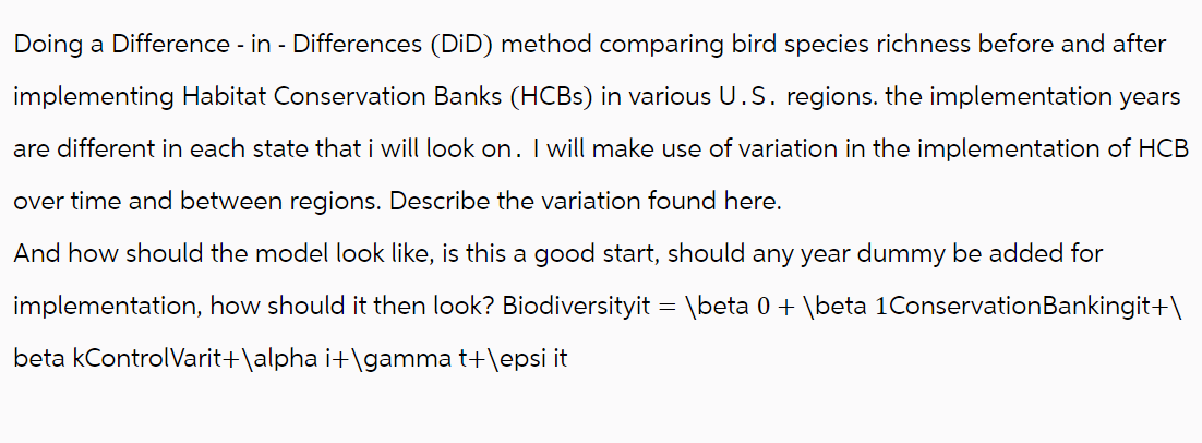 Doing a Difference - in - Differences (DiD) method comparing bird species richness before and after
implementing Habitat Conservation Banks (HCBs) in various U.S. regions. the implementation years
are different in each state that i will look on. I will make use of variation in the implementation of HCB
over time and between regions. Describe the variation found here.
And how should the model look like, is this a good start, should any year dummy be added for
implementation, how should it then look? Biodiversityit = \beta 0 + \beta 1Conservation Bankingit+\
beta kControl Varit+\alpha i+\gamma t+\epsi it