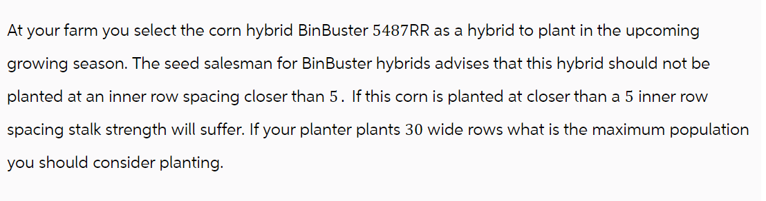At your farm you select the corn hybrid BinBuster 5487RR as a hybrid to plant in the upcoming
growing season. The seed salesman for BinBuster hybrids advises that this hybrid should not be
planted at an inner row spacing closer than 5. If this corn is planted at closer than a 5 inner row
spacing stalk strength will suffer. If your planter plants 30 wide rows what is the maximum population
you should consider planting.
