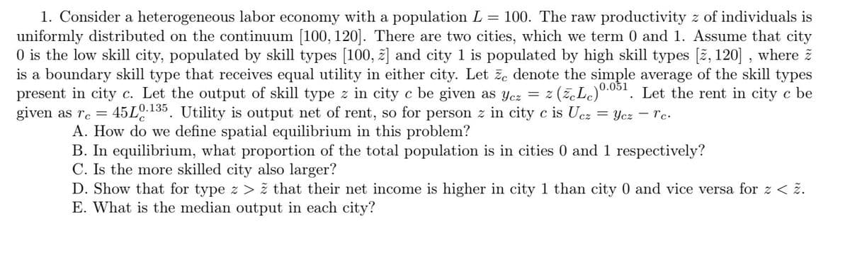1. Consider a heterogeneous labor economy with a population L
uniformly distributed on the continuum [100, 120]. There are two cities, which we term 0 and 1. Assume that city
O is the low skill city, populated by skill types [100, z] and city 1 is populated by high skill types [ž, 120] , where ž
is a boundary skill type that receives equal utility in either city. Let ze denote the simple average of the skill types
present in city c. Let the output of skill type z in city c be given as Ycz = z
given as rc =
100. The raw productivity z of individuals is
(ž,Le)0.051. Let the rent in city c be
45L
A. How do we define spatial equilibrium in this problem?
B. In equilibrium, what proportion of the total population is in cities 0 and 1 respectively?
C. Is the more skilled city also larger?
D. Show that for type z > ž that their net income is higher in city 1 than city 0 and vice versa for z < ž.
E. What is the median output in each city?
0.135
Utility is output net of rent, so for person z in city c is Ucz
= Ycz - rc.
