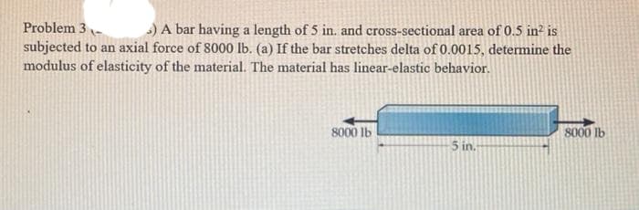 Problem 3-
subjected to an axial force of 8000 lb. (a) If the bar stretches delta of 0.0015, determine the
modulus of elasticity of the material. The material has linear-elastic behavior.
) A bar having a length of 5 in. and cross-sectional area of 0.5 in? is
8000 lb
8000 Ib
5 in.
