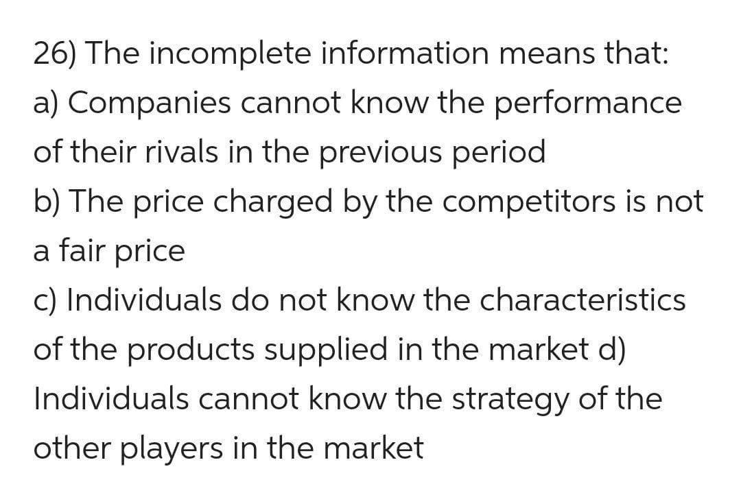 26) The incomplete information means that:
a) Companies cannot know the performance
of their rivals in the previous period
b) The price charged by the competitors is not
a fair price
c) Individuals do not know the characteristics
of the products supplied in the market d)
Individuals cannot know the strategy of the
other players in the market
