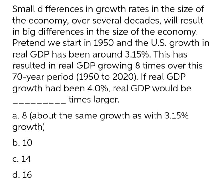 Small differences in growth rates in the size of
the economy, over several decades, will result
in big differences in the size of the economy.
Pretend we start in 1950 and the U.S. growth in
real GDP has been around 3.15%. This has
resulted in real GDP growing 8 times over this
70-year period (1950 to 2020). If real GDP
growth had been 4.0%, real GDP would be
times larger.
a. 8 (about the same growth as with 3.15%
growth)
b. 10
С. 14
d. 16

