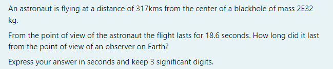 An astronaut is flying at a distance of 317kms from the center of a blackhole of mass 2E32
kg.
From the point of view of the astronaut the flight lasts for 18.6 seconds. How long did it last
from the point of view of an observer on Earth?
Express your answer in seconds and keep 3 significant digits.