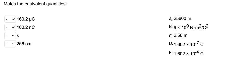 Match the equivalent quantities:
v 160.2 µC
A. 25600 m
v 160.2 nC
B. 9 x 109 N-m?/c2
v k
C. 2.56 m
256 cm
D. 1.602 x 10-7 c
E. 1.602 x 10-4 c
