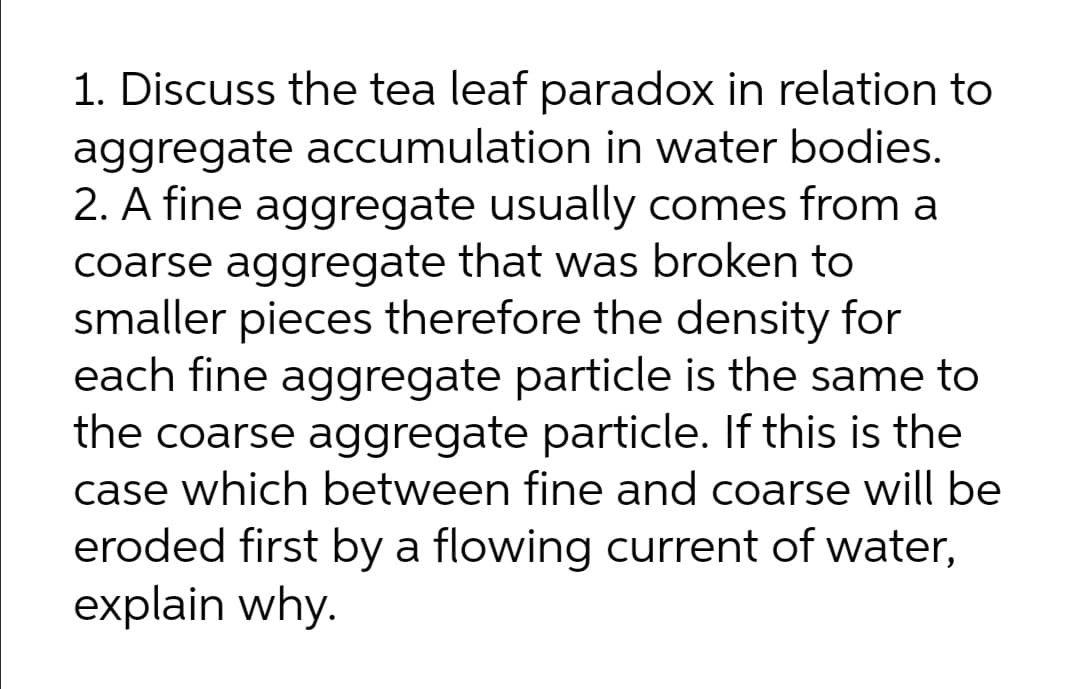 1. Discuss the tea leaf paradox in relation to
aggregate accumulation in water bodies.
2. A fine aggregate usually comes from a
coarse aggregate that was broken to
smaller pieces therefore the density for
each fine aggregate particle is the same to
the coarse aggregate particle. If this is the
case which between fine and coarse will be
eroded first by a flowing current of water,
explain why.
