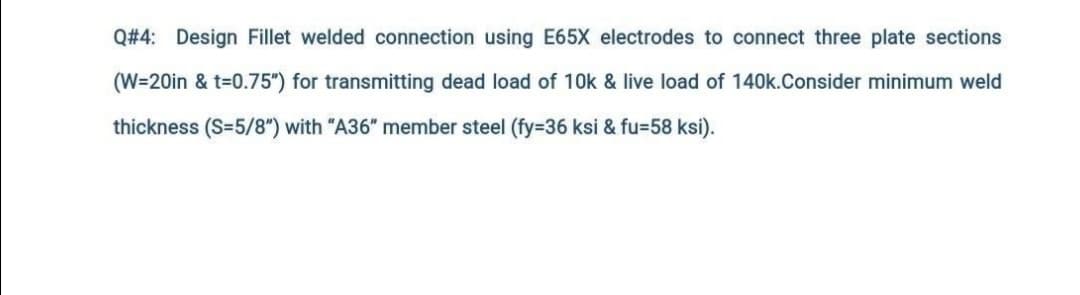 Q#4: Design Fillet welded connection using E65X electrodes to connect three plate sections
(W=20in & t=0.75") for transmitting dead load of 10k & live load of 140k.Consider minimum weld
thickness (S=5/8") with "A36" member steel (fy=36 ksi & fu=58 ksi).

