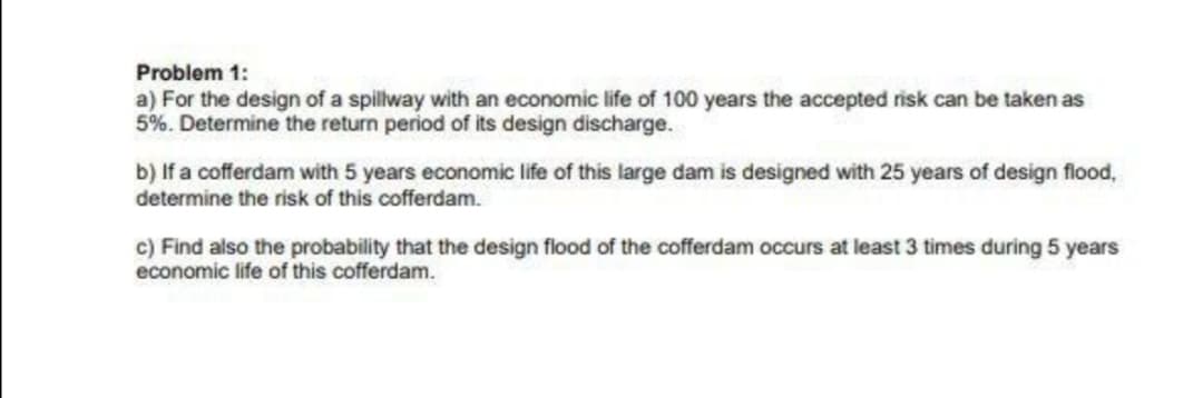 Problem 1:
a) For the design of a spillway with an economic life of 100 years the accepted risk can be taken as
5%. Determine the return period of its design discharge.
b) If a cofferdam with 5 years economic life of this large dam is designed with 25 years of design flood,
determine the risk of this cofferdam.
c) Find also the probability that the design flood of the cofferdam occurs at least 3 times during 5 years
economic life of this cofferdam.
