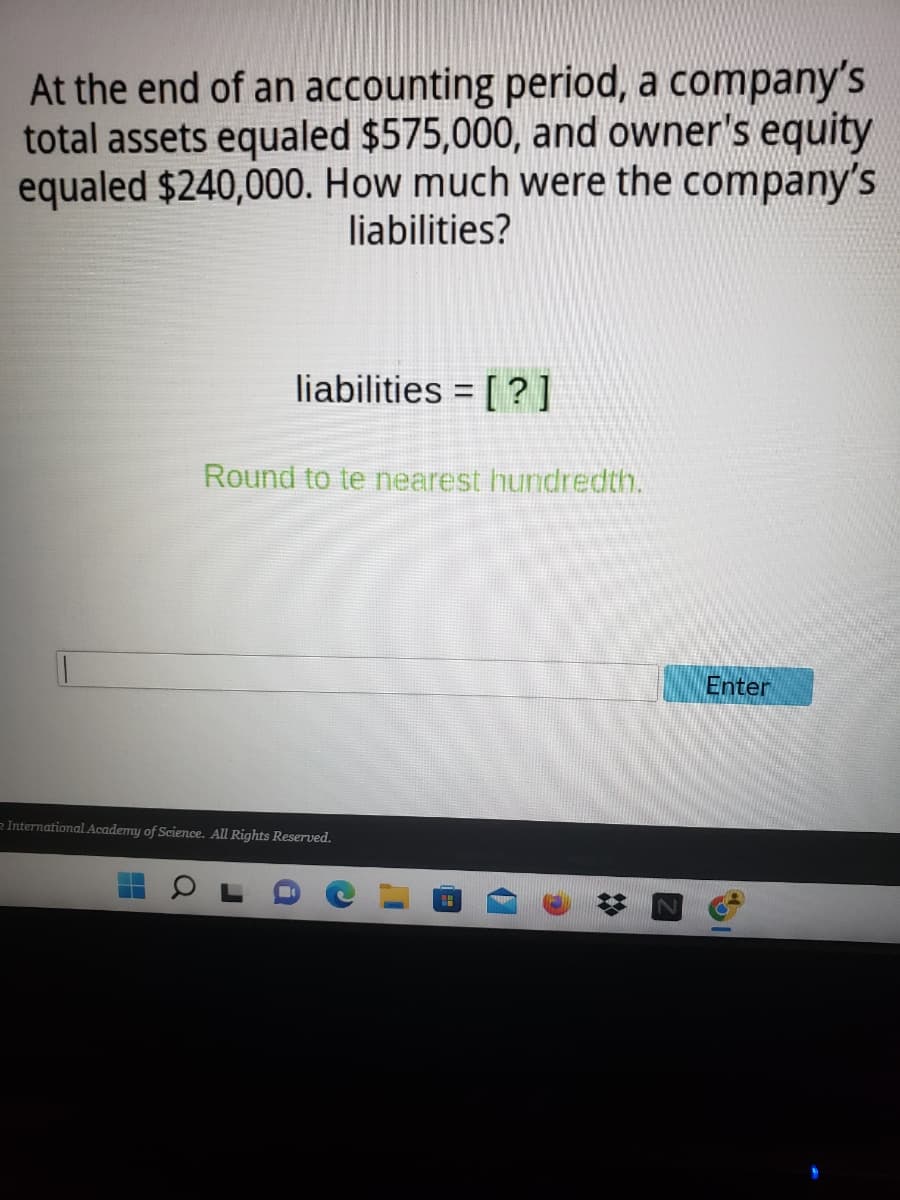 At the end of an accounting period, a company's
total assets equaled $575,000, and owner's equity
equaled $240,000. How much were the company's
liabilities?
liabilities = [?]
Round to te nearest hundredth.
International Academy of Science. All Rights Reserved.
O
a
C
Enter
