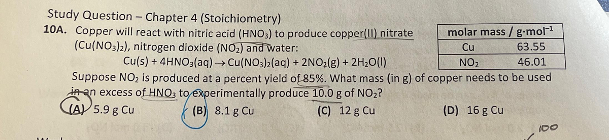 Study Question - Chapter 4 (Stoichiometry)
10A. Copper will react with nitric acid (HNO3) to produce copper(II) nitrate
molar mass / g.mol-¹
(Cu(NO3)2), nitrogen dioxide (NO₂) and water:
Cu
63.55
NO₂
46.01
Cu(s) + 4HNO3(aq) → Cu(NO3)2 (aq) + 2NO₂(g) + 2H₂O(1)
Suppose NO₂ is produced at a percent yield of 85%. What mass (in g) of copper needs to be used
in an excess of HNO3 to experimentally produce 10.0 g of NO₂?
(A) 5.9 g Cu
(B) 8.1 g Cu
(C) 12 g Cu
(D) 16 g Cu
100