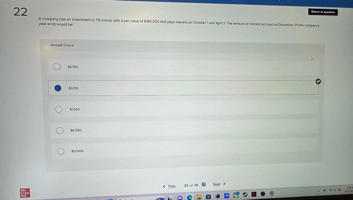 22
A company has an investment in 7% bonds with a par value of $180,000 that pays interest on October 1 and April 1. The amount of Interest accrued on December 31 (the company's
year-end) would be:
Mc
Graw
Hill
Multiple Choice
$2,100.
$3,150.
$1,050.
$6,300.
$12,600.
< Prev
22 of 86
BUU
‒‒‒
Next >
Return to question
3:24 P
12/1/201