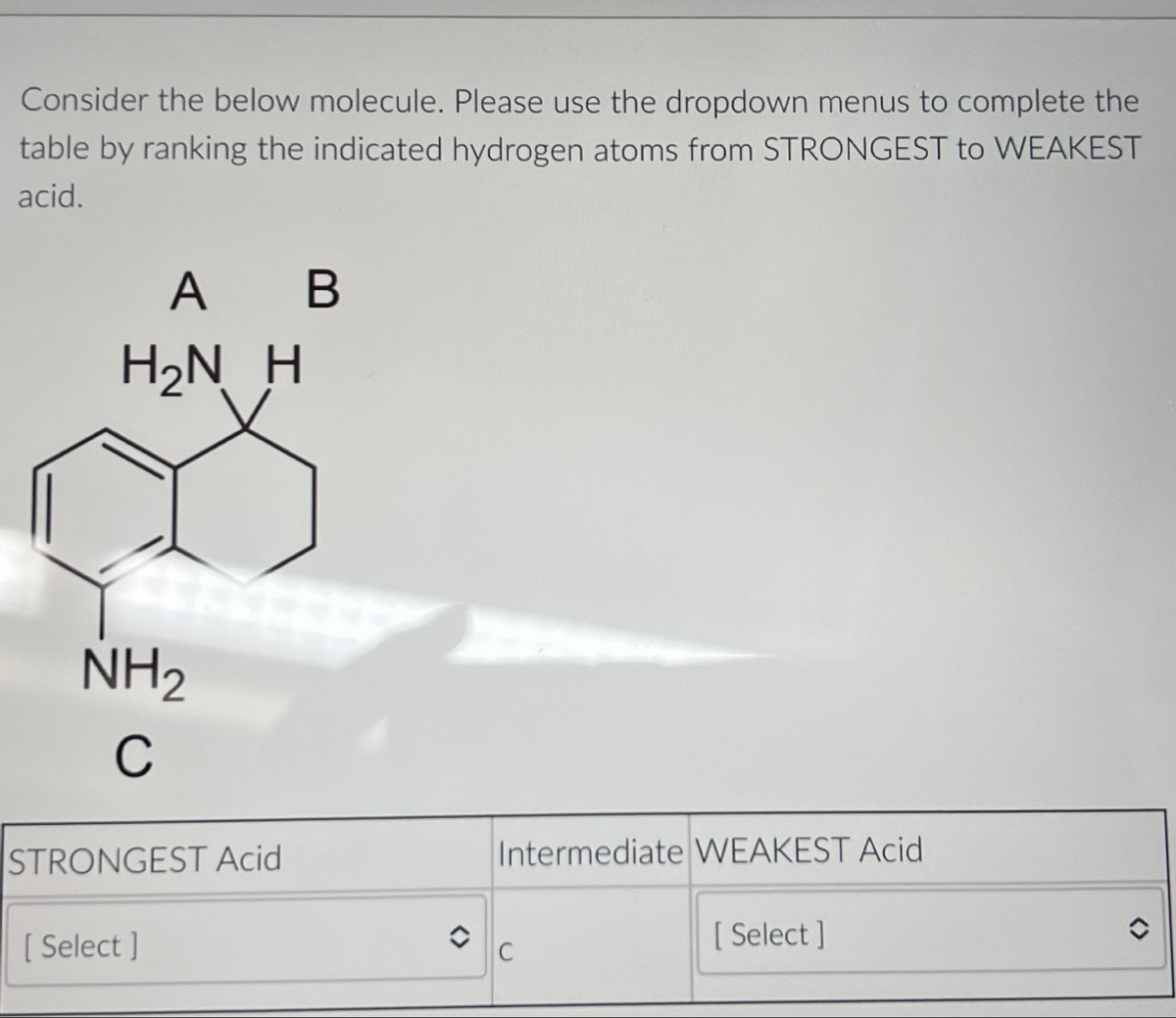 Consider the below molecule. Please use the dropdown menus to complete the
table by ranking the indicated hydrogen atoms from STRONGEST to WEAKEST
acid.
A B
H₂N H
NH₂
C
STRONGEST Acid
[ Select]
O
Intermediate WEAKEST Acid
C
[Select]
û