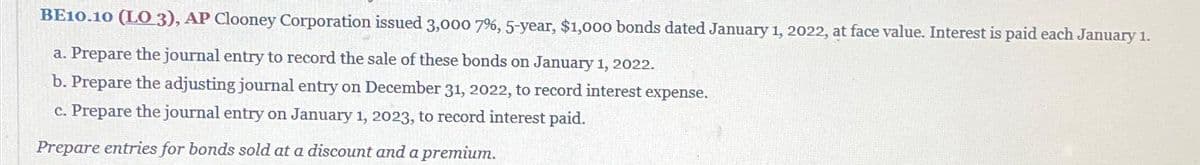 BE10.10 (LO 3), AP Clooney Corporation issued 3,000 7%, 5-year, $1,000 bonds dated January 1, 2022, at face value. Interest is paid each January 1.
a. Prepare the journal entry to record the sale of these bonds on January 1, 2022.
b. Prepare the adjusting journal entry on December 31, 2022, to record interest expense.
c. Prepare the journal entry on January 1, 2023, to record interest paid.
Prepare entries for bonds sold at a discount and a premium.