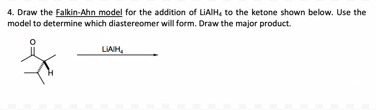 4. Draw the Falkin-Ahn model for the addition of LiAlH4 to the ketone shown below. Use the
model to determine which diastereomer will form. Draw the major product.
LIAIH4