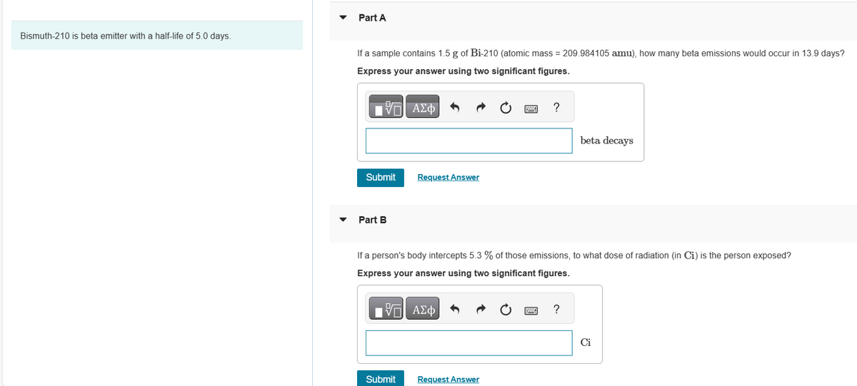Bismuth-210 is beta emitter with a half-life of 5.0 days.
Part A
If a sample contains 1.5 g of Bi-210 (atomic mass = 209.984105 amu), how many beta emissions would occur in 13.9 days?
Express your answer using two significant figures.
195] ΑΣΦ
Submit
Part B
Request Answer
Submit
?
If a person's body intercepts 5.3 % of those emissions, to what dose of radiation (in Ci) is the person exposed?
Express your answer using two significant figures.
VE ΑΣΦ
Request Answer
beta decays
?
Ci