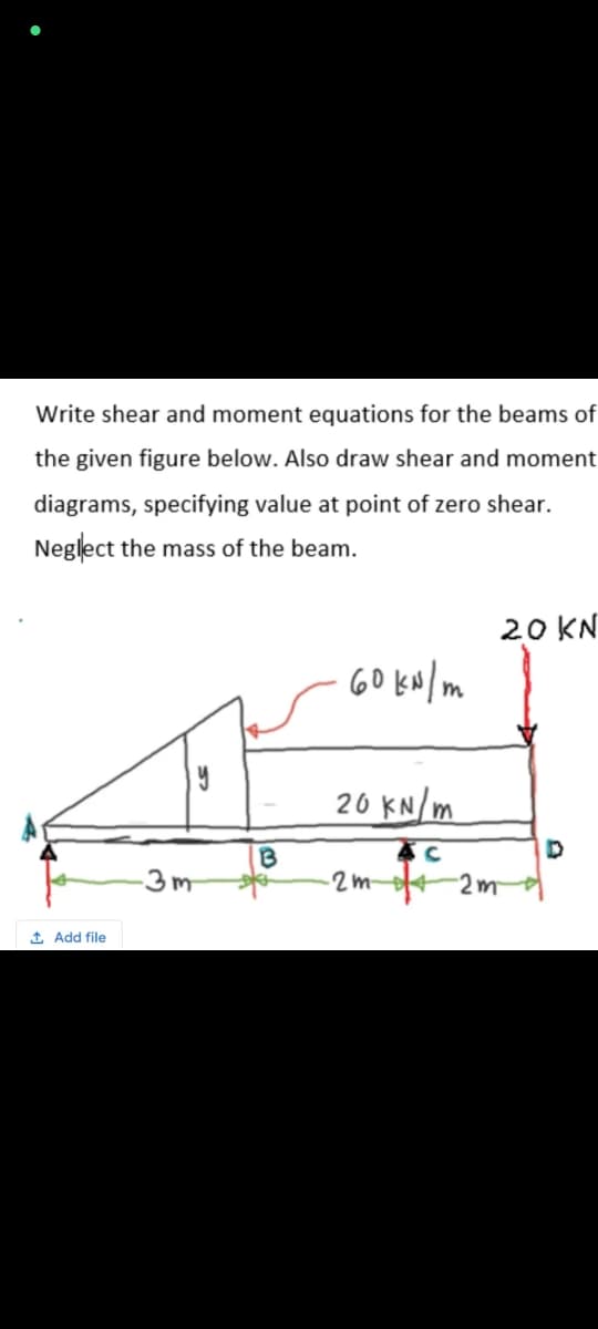 Write shear and moment equations for the beams of
the given figure below. Also draw shear and moment
diagrams, specifying value at point of zero shear.
Neglect the mass of the beam.
20 KN
·60 kN/m
y
20 kN/m
AC
D
-2m of 2m
↑ Add file
-3m
B