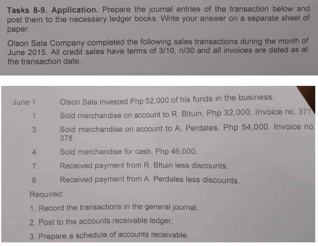 Tasks 8-9. Application. Prepare the journal entries of the transaction below and
post them to the necessary ledger books. Write your answer on a separate sheet of
paper.
Olson Sala Company completed the following sales transactions during the month of
June 2015. All credit sales have terms of 3/10, n/30 and all invoices are dated as at
the transaction date.
June 1 Olson Sala invested Php 52,000 of his funds in the business.
1
Sold merchandise on account to R. Bituin, Php 32,000. Invoice no. 377
Sold merchandise on account to A. Perdales, Php 54,000. Invoice no.
378
3
4
Sold merchandise for cash, Php 46,000.
7.
Received payment from R. Bltuin less discounts.
Received payment from A. Perdales less discounts.
9.
Required:
1. Record the transactions in the general journal.
2. Post to the accounts receivable ledger.
3. Prepare a schedule of accounts receivable.
