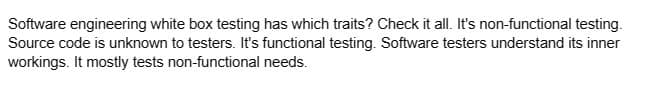 Software engineering white box testing has which traits? Check it all. It's non-functional testing.
Source code is unknown to testers. It's functional testing. Software testers understand its inner
workings. It mostly tests non-functional needs.