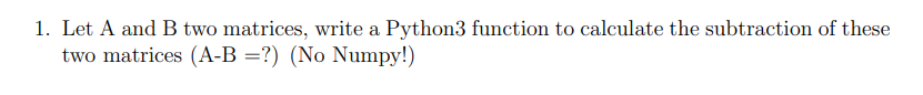 1. Let A and B two matrices, write a Python3 function to calculate the subtraction of these
two matrices (A-B =?) (No Numpy!)
