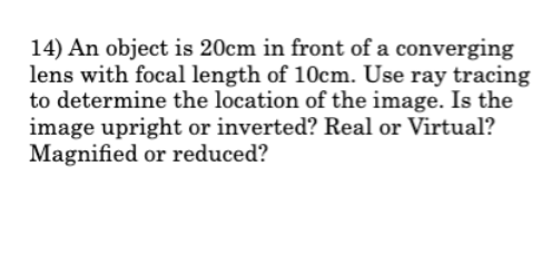 14) An object is 20cm in front of a converging
lens with focal length of 10cm. Use ray tracing
to determine the location of the image. Is the
image upright or inverted? Real or Virtual?
Magnified or reduced?