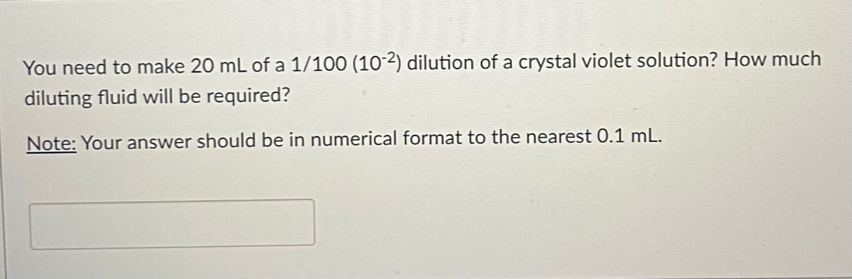 You need to make 20 mL of a 1/100 (10-2) dilution of a crystal violet solution? How much
diluting fluid will be required?
Note: Your answer should be in numerical format to the nearest 0.1 mL.