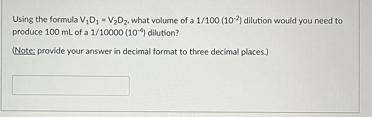 Using the formula V₁D₁ = V₂D2, what volume of a 1/100 (10-2) dilution would you need to
produce 100 mL of a 1/10000 (10-4) dilution?
(Note: provide your answer in decimal format to three decimal places.)