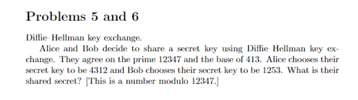 Problems 5 and 6
Diffie Hellman key exchange.
Alice and Bob decide to share a secret key using Diffie Hellman key ex-
change. They agree on the prime 12347 and the base of 413. Alice chooses their
secret key to be 4312 and Bob chooses their secret key to be 1253. What is their
shared secret? [This is a number modulo 12347.]