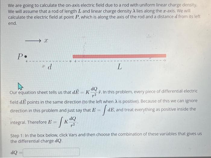 We are going to calculate the on-axis electric field due to a rod with uniform linear charge density.
We will assume that a rod of length L and linear charge density A lies along the x-axis. We will
calculate the electric field at point P, which is along the axis of the rod and a distance d from its left
end.
P.
X
* d
dQ
Our equation sheet tells us that d = K
-. In this problem, every piece of differential electric
7.2
field de points in the same direction (to the left when A is positive). Because of this we can ignore
dE, and treat everything as positive inside the
- fdE
direction in this problem and just say that E
integral. Therefore E
L
dQ
72
Step 1: In the box below, click Vars and then choose the combination of these variables that gives us
the differential charge dQ.
dQ