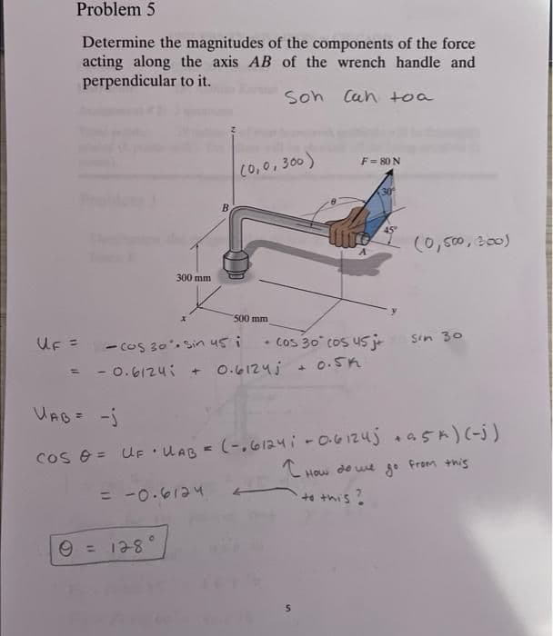 Problem 5
Determine the magnitudes of the components of the force
acting along the axis AB of the wrench handle and
perpendicular to it.
Son Can toa
300 mm
x
B
9 = 128°
(0,0,300)
500 mm
UF = COS 30%. Sin us i
= -0.6124; + 0.6124j
F = 80 N
30
5
45"
+ Cos 30° cos 45j+ sin 30
+ 0.5k
(0,500, 300)
UAB = -j
Cos 0 = UF • UAB = (-.61241 - 0.61245 +95 k) (-j)
I How do we go from this
= -0.6124
to this?