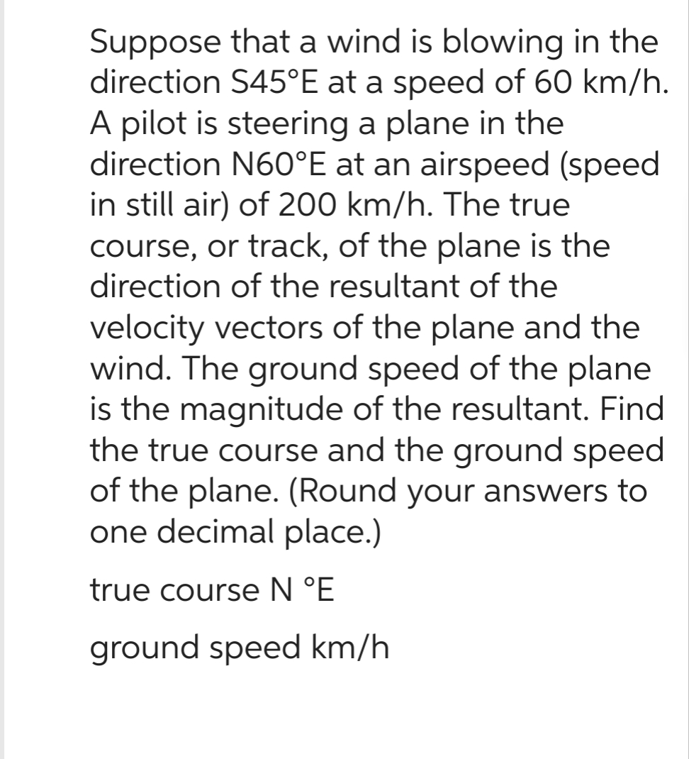 Suppose that a wind is blowing in the
direction S45°E at a speed of 60 km/h.
A pilot is steering a plane in the
direction N60°E at an airspeed (speed
in still air) of 200 km/h. The true
course, or track, of the plane is the
direction of the resultant of the
velocity vectors of the plane and the
wind. The ground speed of the plane
is the magnitude of the resultant. Find
the true course and the ground speed
of the plane. (Round your answers to
one decimal place.)
true course N °E
ground speed km/h