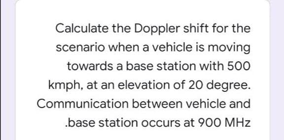 Calculate the Doppler shift for the
scenario when a vehicle is moving
towards a base station with 500
kmph, at an elevation of 20 degree.
Communication between vehicle and
.base station occurs at 900 MHz
