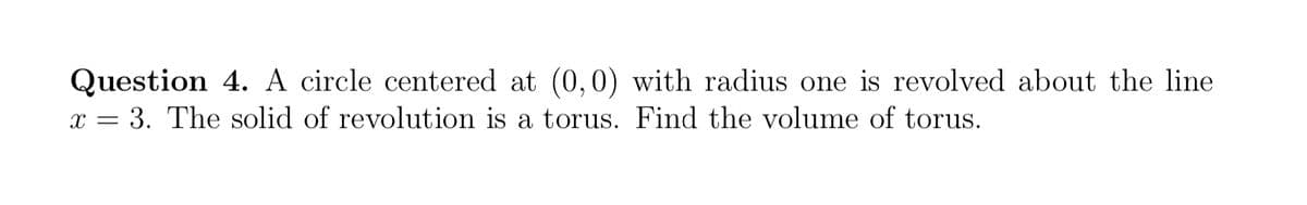 Question 4. A circle centered at (0,0) with radius one is revolved about the line
x = 3. The solid of revolution is a torus. Find the volume of torus.