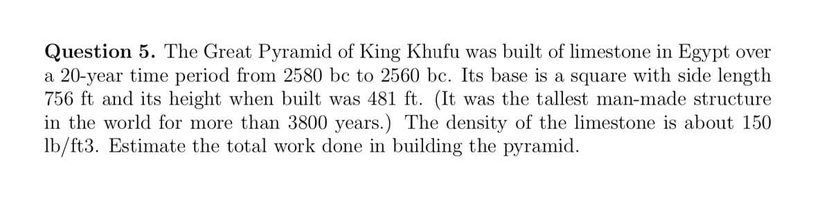 Question 5. The Great Pyramid of King Khufu was built of limestone in Egypt over
a 20-year time period from 2580 bc to 2560 bc. Its base is a square with side length
756 ft and its height when built was 481 ft. (It was the tallest man-made structure
in the world for more than 3800 years.) The density of the limestone is about 150
lb/ft3. Estimate the total work done in building the pyramid.