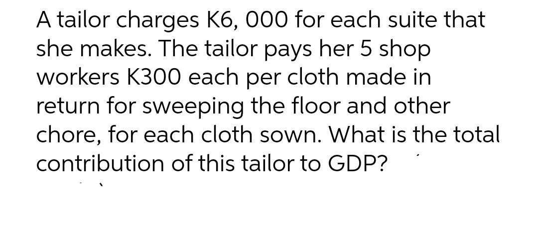 A tailor charges K6, 000 for each suite that
she makes. The tailor pays her 5 shop
workers K300 each per cloth made in
return for sweeping the floor and other
chore, for each cloth sown. What is the total
contribution of this tailor to GDP?
