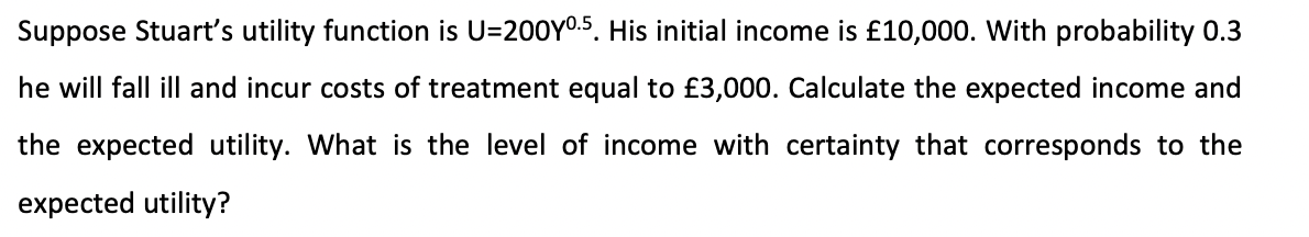 Suppose Stuart's utility function is U=200Y0.5. His initial income is £10,000. With probability 00.3
he will fall ill and incur costs of treatment equal to £3,000. Calculate the expected income and
the expected utility. What is the level of income with certainty that corresponds to the
expected utility?
