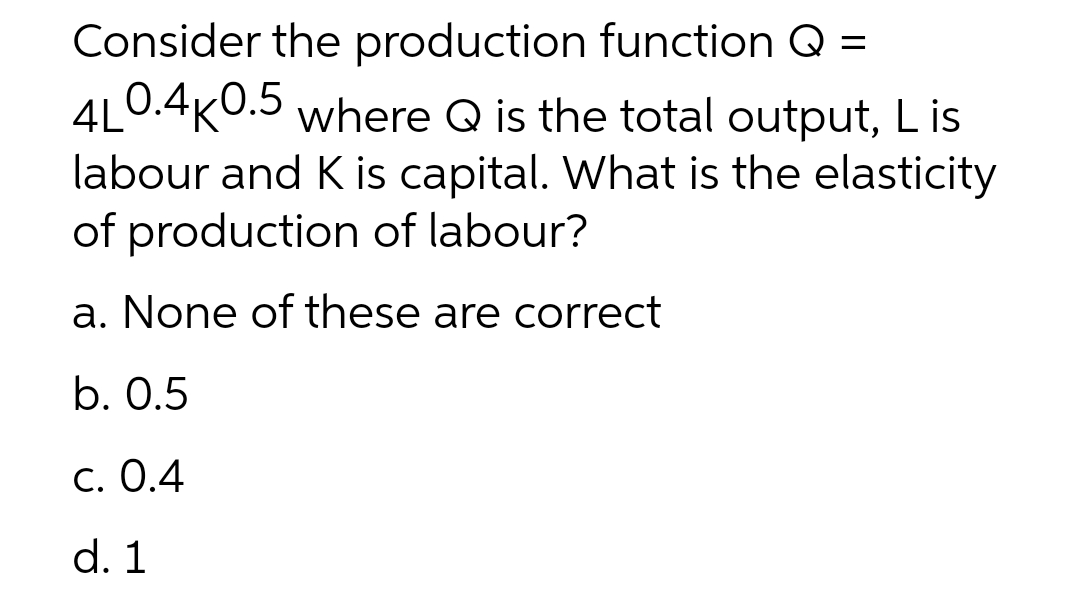 Consider the production function Q =
4L0.4K0.5 where Q is the total output, L is
labour and K is capital. What is the elasticity
of production of labour?
a. None of these are correct
b. 0.5
c. 0.4
d. 1
