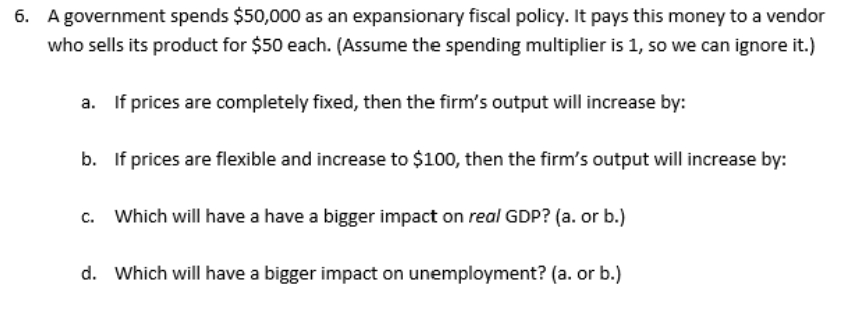 6. A government spends $50,000 as an expansionary fiscal policy. It pays this money to a vendor
who sells its product for $50 each. (Assume the spending multiplier is 1, so we can ignore it.)
a. If prices are completely fixed, then the firm's output will increase by:
b. If prices are flexible and increase to $100, then the firm's output will increase by:
c. Which will have a have a bigger impact on real GDP? (a. or b.)
d. Which will have a bigger impact on unemployment? (a. or b.)
