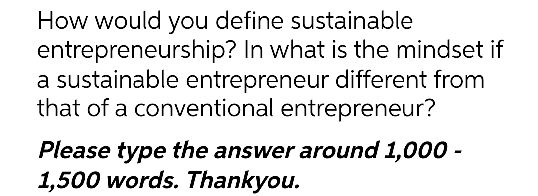 How would you define sustainable
entrepreneurship? In what is the mindset if
a sustainable entrepreneur different from
that of a conventional entrepreneur?
Please type the answer around 1,000 -
1,500 words. Thankyou.
